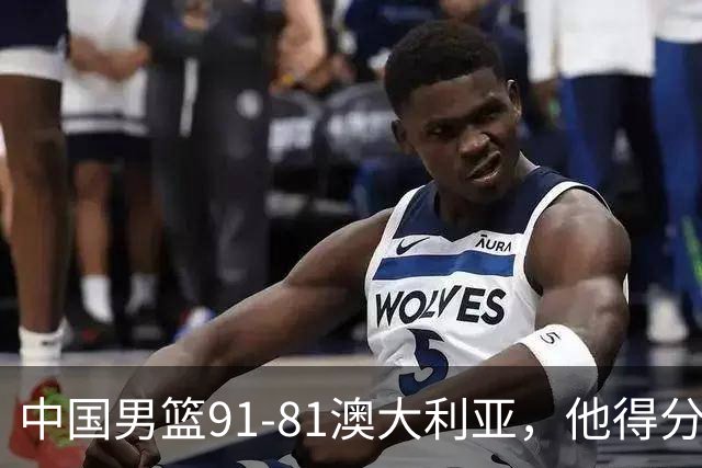 中国男篮91-81澳大利亚，他得分最高：单节轰13分 但不能过于高兴